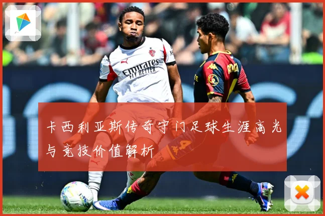 卡西利亚斯传奇守门足球生涯高光与竞技价值解析