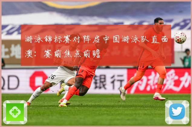 游泳锦标赛对阵启中国游泳队直面澳：赛前焦点前瞻