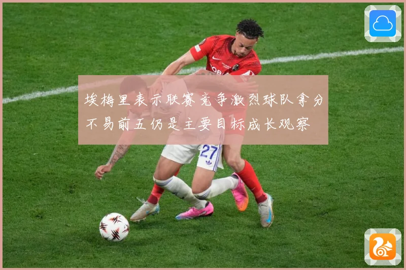 埃梅里表示联赛竞争激烈球队拿分不易前五仍是主要目标成长观察