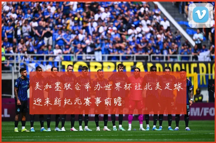 美加墨联合举办世界杯让北美足球迎来新纪元赛事前瞻