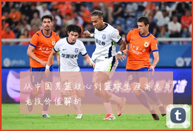 从中国男篮核心到篮球生涯高光与竞技价值解析