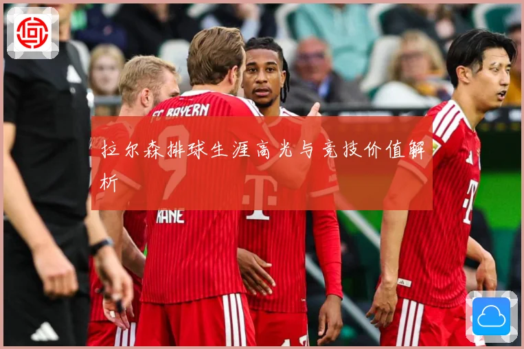 拉尔森排球生涯高光与竞技价值解析