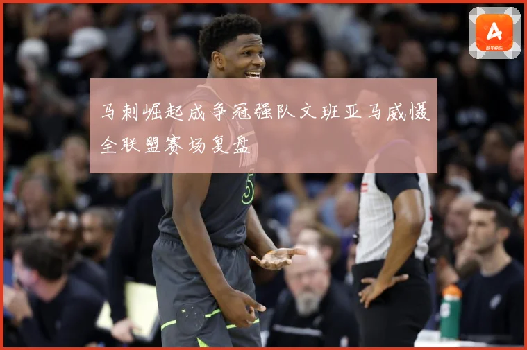 马刺崛起成争冠强队文班亚马威慑全联盟赛场复盘