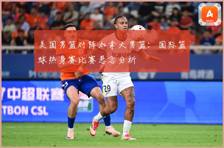 美国男篮对阵加拿大男篮：国际篮球热身赛比赛悬念分析