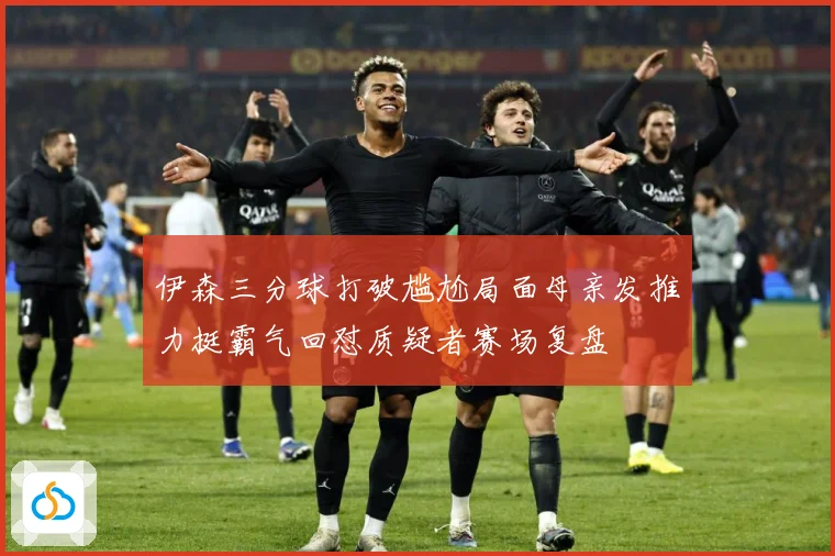 伊森三分球打破尴尬局面母亲发推力挺霸气回怼质疑者赛场复盘