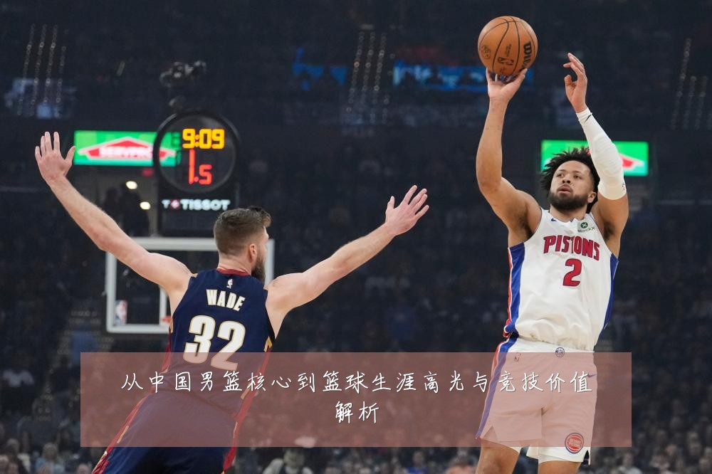 从中国男篮核心到篮球生涯高光与竞技价值解析